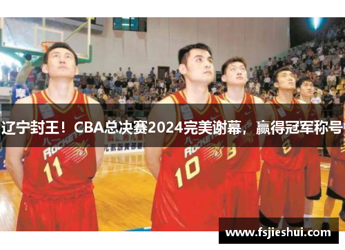 辽宁封王！CBA总决赛2024完美谢幕，赢得冠军称号